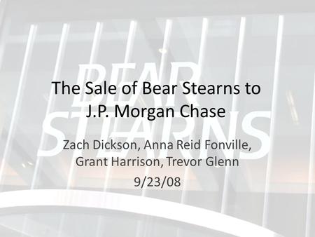 The Sale of Bear Stearns to J.P. Morgan Chase Zach Dickson, Anna Reid Fonville, Grant Harrison, Trevor Glenn 9/23/08.