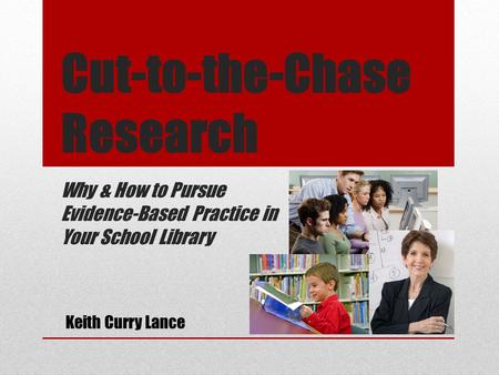 Cut-to-the-Chase Research Why & How to Pursue Evidence-Based Practice in Your School Library Keith Curry Lance.