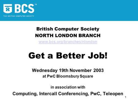 1 British Computer Society NORTH LONDON BRANCH www.bcs.org/branches/nlondon Get a Better Job! Wednesday 19th November 2003 at PwC Bloomsbury Square in.