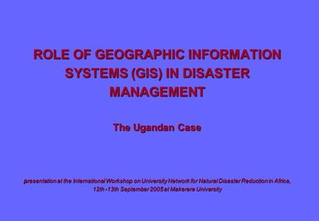 ROLE OF GEOGRAPHIC INFORMATION SYSTEMS (GIS) IN DISASTER MANAGEMENT The Ugandan Case presentation at the International Workshop on University Network for.