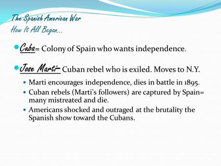 The Spanish American War How It All Began… Cuba = Colony of Spain who wants independence. Jose Marti - Cuban rebel who is exiled. Moves to N.Y. Marti encourages.