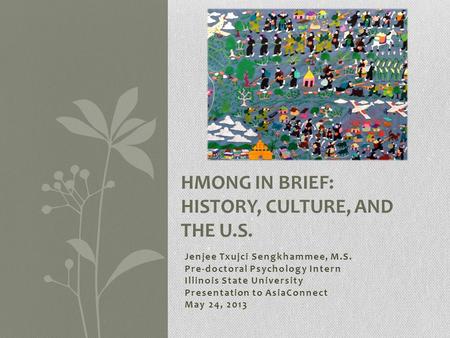 Jenjee Txujci Sengkhammee, M.S. Pre-doctoral Psychology Intern Illinois State University Presentation to AsiaConnect May 24, 2013 HMONG IN BRIEF: HISTORY,