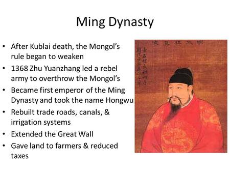 Ming Dynasty After Kublai death, the Mongol’s rule began to weaken 1368 Zhu Yuanzhang led a rebel army to overthrow the Mongol’s Became first emperor of.
