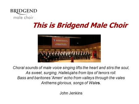 This is Bridgend Male Choir Choral sounds of male voice singing lifts the heart and stirs the soul, As sweet, surging, Hallelujahs from lips of tenors.