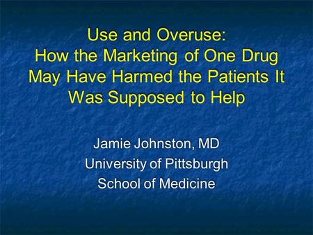 Use and Overuse: How the Marketing of One Drug May Have Harmed the Patients It Was Supposed to Help Jamie Johnston, MD University of Pittsburgh School.