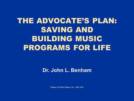 THE ADVOCATE’S PLAN: SAVING AND BUILDING MUSIC PROGRAMS FOR LIFE  Music In World Cultures, Inc., 1986, 2001 Dr. John L. Benham.