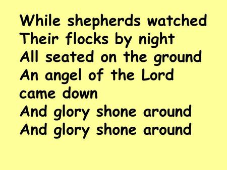 While shepherds watched Their flocks by night All seated on the ground An angel of the Lord came down And glory shone around And glory shone around.