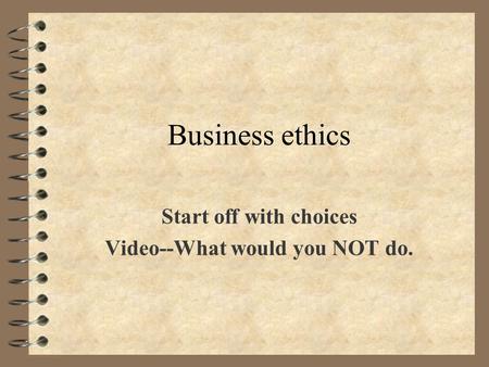 Business ethics Start off with choices Video--What would you NOT do.