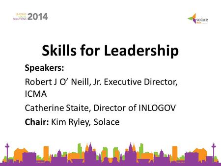 Skills for Leadership Speakers: Robert J O’ Neill, Jr. Executive Director, ICMA Catherine Staite, Director of INLOGOV Chair: Kim Ryley, Solace.
