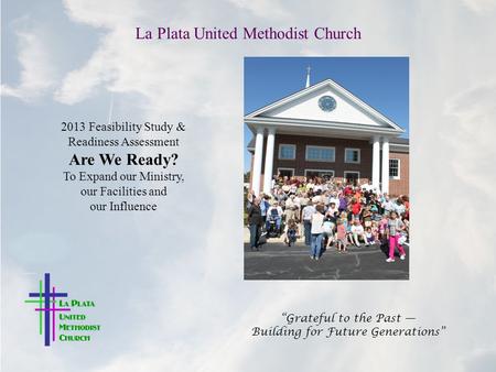 La Plata United Methodist Church “Grateful to the Past — Building for Future Generations” 2013 Feasibility Study & Readiness Assessment Are We Ready? To.