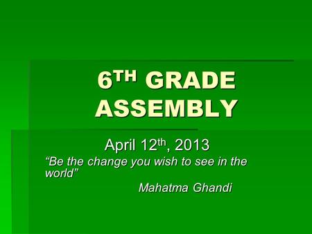 6 TH GRADE ASSEMBLY April 12 th, 2013 “Be the change you wish to see in the world” Mahatma Ghandi.