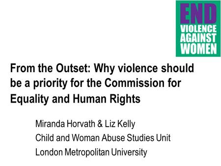 From the Outset: Why violence should be a priority for the Commission for Equality and Human Rights Miranda Horvath & Liz Kelly Child and Woman Abuse Studies.