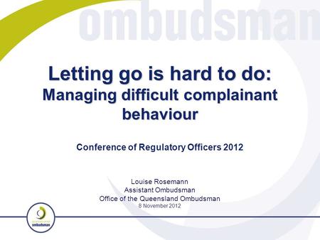 Letting go is hard to do: Managing difficult complainant behaviour Louise Rosemann Assistant Ombudsman Office of the Queensland Ombudsman 8 November 2012.