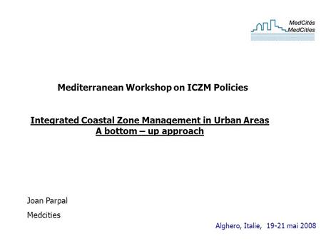Alghero, Italie, 19-21 mai 2008 Integrated Coastal Zone Management in Urban Areas A bottom – up approach Joan Parpal Medcities Mediterranean Workshop on.