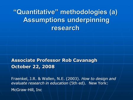 “Quantitative” methodologies (a) Assumptions underpinning research Associate Professor Rob Cavanagh October 22, 2008 Fraenkel, J.R. & Wallen, N.E. (2003).