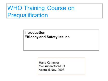 WHO Training Course on Prequalification Introduction Efficacy and Safety Issues Hans Kemmler Consultant to WHO Accra, 5.Nov. 2008.