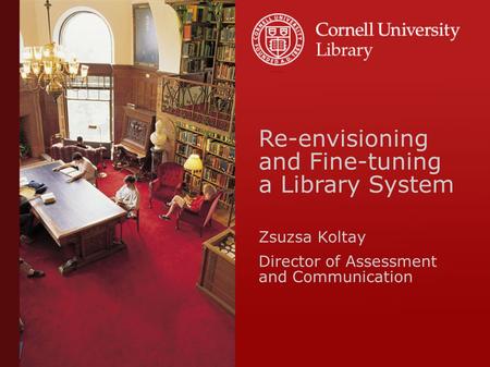 Re-envisioning and Fine-tuning a Library System Zsuzsa Koltay Director of Assessment and Communication.