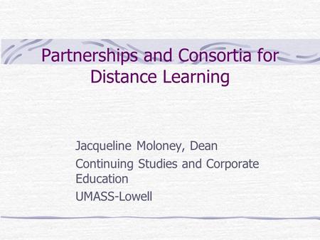 Partnerships and Consortia for Distance Learning Jacqueline Moloney, Dean Continuing Studies and Corporate Education UMASS-Lowell.