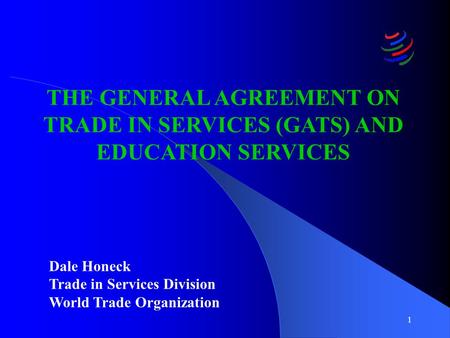 1 THE GENERAL AGREEMENT ON TRADE IN SERVICES (GATS) AND EDUCATION SERVICES Dale Honeck Trade in Services Division World Trade Organization.
