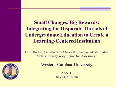 Small Changes, Big Rewards: Integrating the Disparate Threads of Undergraduate Education to Create a Learning-Centered Institution Carol Burton, Assistant.