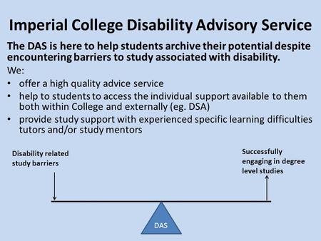 Imperial College Disability Advisory Service Disability related study barriers Successfully engaging in degree level studies The DAS is here to help students.