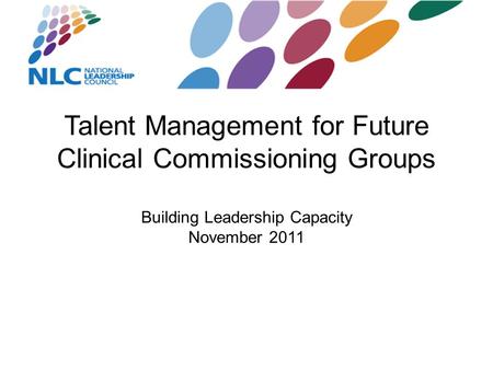 Talent Management for Future Clinical Commissioning Groups Building Leadership Capacity November 2011.