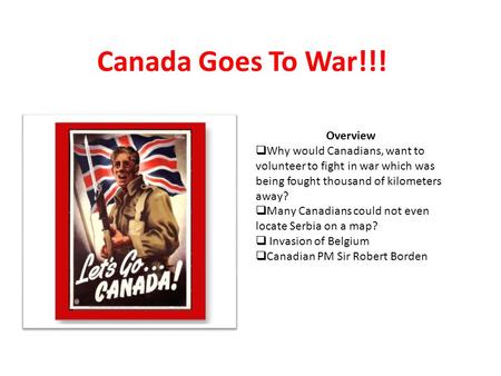 Canada Goes To War!!! Overview  Why would Canadians, want to volunteer to fight in war which was being fought thousand of kilometers away?  Many Canadians.