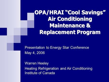 OPA/HRAI “Cool Savings” Air Conditioning Maintenance & Replacement Program Presentation to Energy Star Conference May 4, 2006 Warren Heeley Heating Refrigeration.