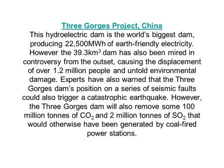 Three Gorges Project, China Three Gorges Project, China This hydroelectric dam is the world’s biggest dam, producing 22,500MWh of earth-friendly electricity.