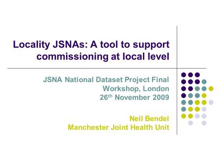 Locality JSNAs: A tool to support commissioning at local level JSNA National Dataset Project Final Workshop, London 26 th November 2009 Neil Bendel Manchester.