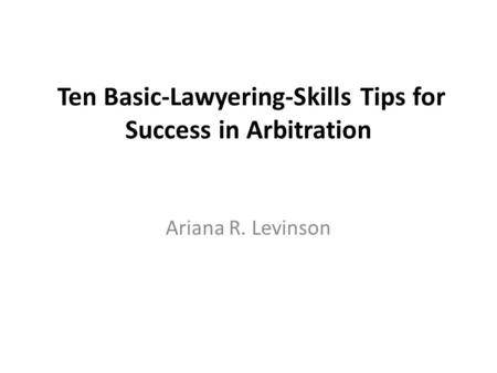Ten Basic-Lawyering-Skills Tips for Success in Arbitration Ariana R. Levinson.