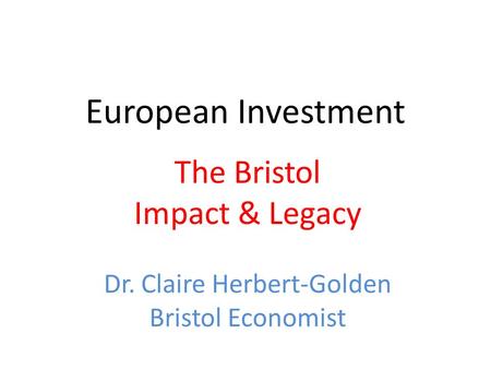 European Investment The Bristol Impact & Legacy Dr. Claire Herbert-Golden Bristol Economist.
