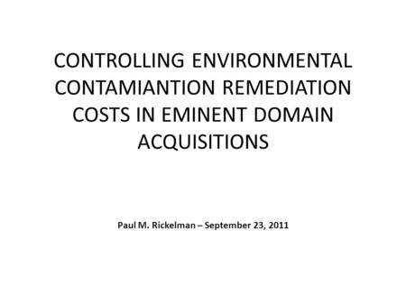CONTROLLING ENVIRONMENTAL CONTAMIANTION REMEDIATION COSTS IN EMINENT DOMAIN ACQUISITIONS Paul M. Rickelman – September 23, 2011.