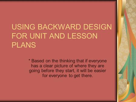 USING BACKWARD DESIGN FOR UNIT AND LESSON PLANS * Based on the thinking that if everyone has a clear picture of where they are going before they start,