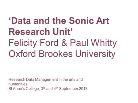 Research Data Management in the arts and humanities St Anne’s College, 3 rd and 4 th September 2013 ‘Data and the Sonic Art Research Unit’ Felicity Ford.