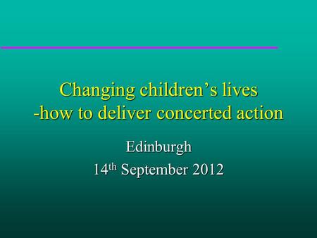 Changing children’s lives -how to deliver concerted action Edinburgh 14 th September 2012.