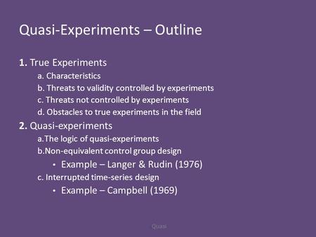 Quasi-Experiments – Outline 1. True Experiments a. Characteristics b. Threats to validity controlled by experiments c. Threats not controlled by experiments.
