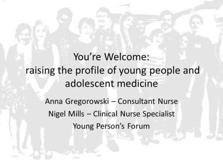 You’re Welcome: raising the profile of young people and adolescent medicine Anna Gregorowski – Consultant Nurse Nigel Mills – Clinical Nurse Specialist.