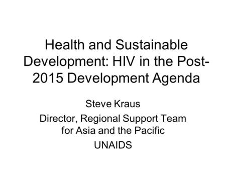 Health and Sustainable Development: HIV in the Post- 2015 Development Agenda Steve Kraus Director, Regional Support Team for Asia and the Pacific UNAIDS.