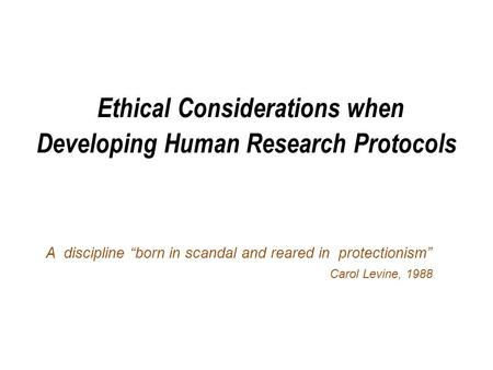 Ethical Considerations when Developing Human Research Protocols A discipline “born in scandal and reared in protectionism” Carol Levine, 1988.