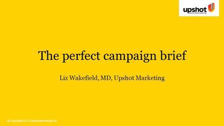 © Copyright 2013 Upshot Marketing Ltd The perfect campaign brief Liz Wakefield, MD, Upshot Marketing.