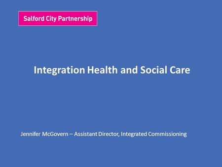 Integration Health and Social Care Jennifer McGovern – Assistant Director, Integrated Commissioning.