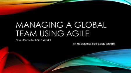 MANAGING A GLOBAL TEAM USING AGILE Does Remote AGILE Work? By: Miriam Lottner, COO Gangly Sister LLC.