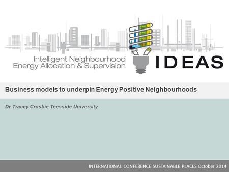 IDEAS Business models to underpin Energy Positive Neighbourhoods Dr Tracey Crosbie Teesside University INTERNATIONAL CONFERENCE SUSTAINABLE PLACES October.