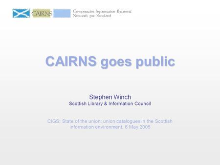 CAIRNS goes public Stephen Winch Scottish Library & Information Council CIGS: State of the union: union catalogues in the Scottish information environment.