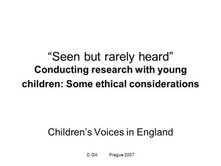 D.Gill Prague 2007 “Seen but rarely heard” Conducting research with young children: Some ethical considerations Children’s Voices in England.