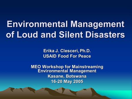 Environmental Management of Loud and Silent Disasters Erika J. Clesceri, Ph.D. USAID Food For Peace MEO Workshop for Mainstreaming Environmental Management.