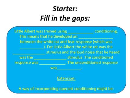 Starter: Fill in the gaps: Little Albert was trained using ____________ conditioning. This means that he developed an ________________ between the white.