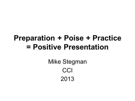 Preparation + Poise + Practice = Positive Presentation Mike Stegman CCI 2013.