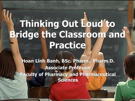 Thinking Out Loud to Bridge the Classroom and Practice Hoan Linh Banh, BSc. Pharm., Pharm.D. Associate Professor Faculty of Pharmacy and Pharmaceutical.